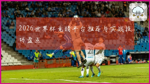 2026世界杯竞猜平台推荐与实战技巧盘点